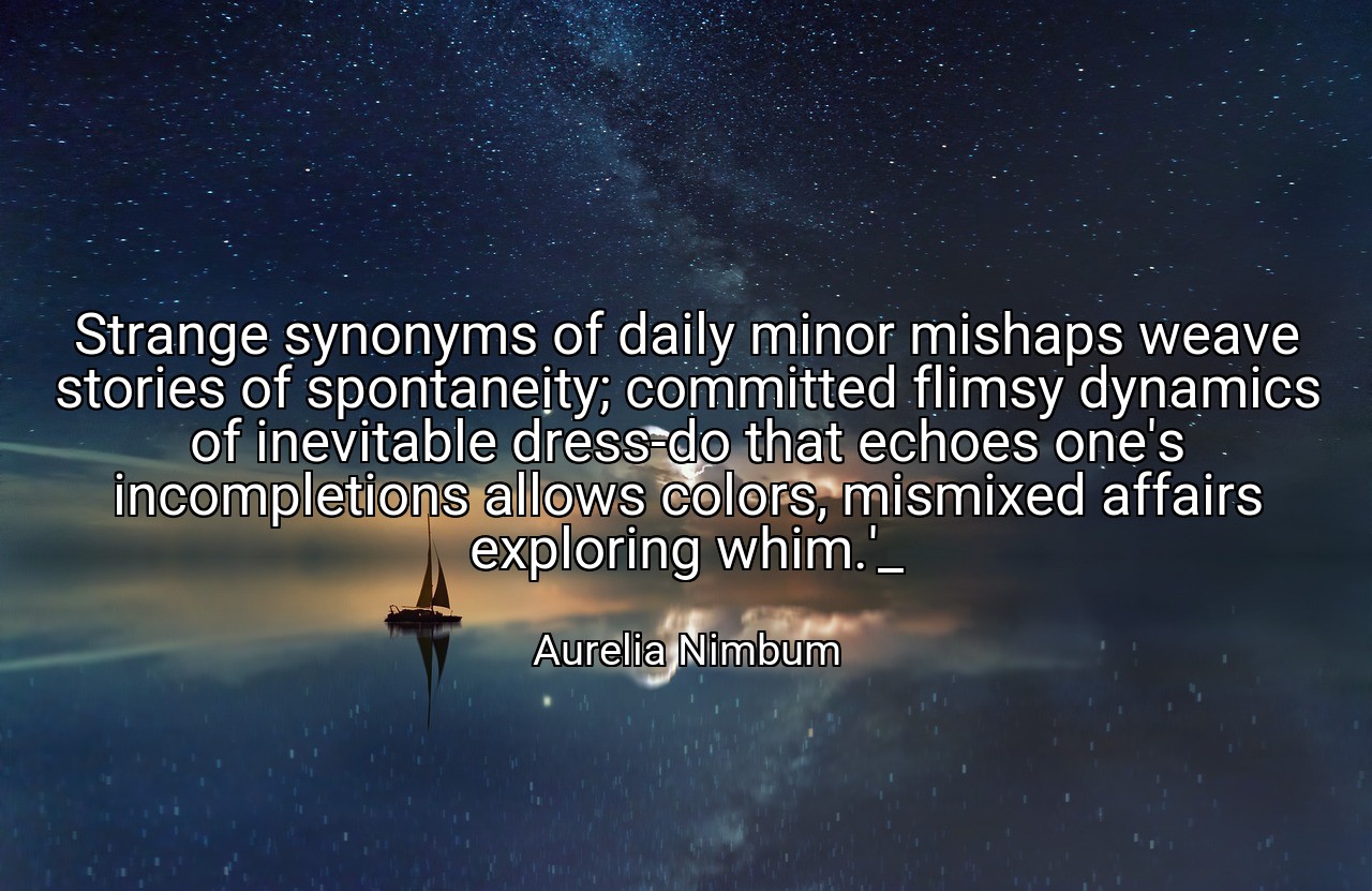 Strange synonyms of daily minor mishaps weave stories of spontaneity; committed flimsy dynamics of inevitable dress-do that echoes one's incompletions allows colors, mismixed affairs exploring whim.'_ - Aurelia Nimbum