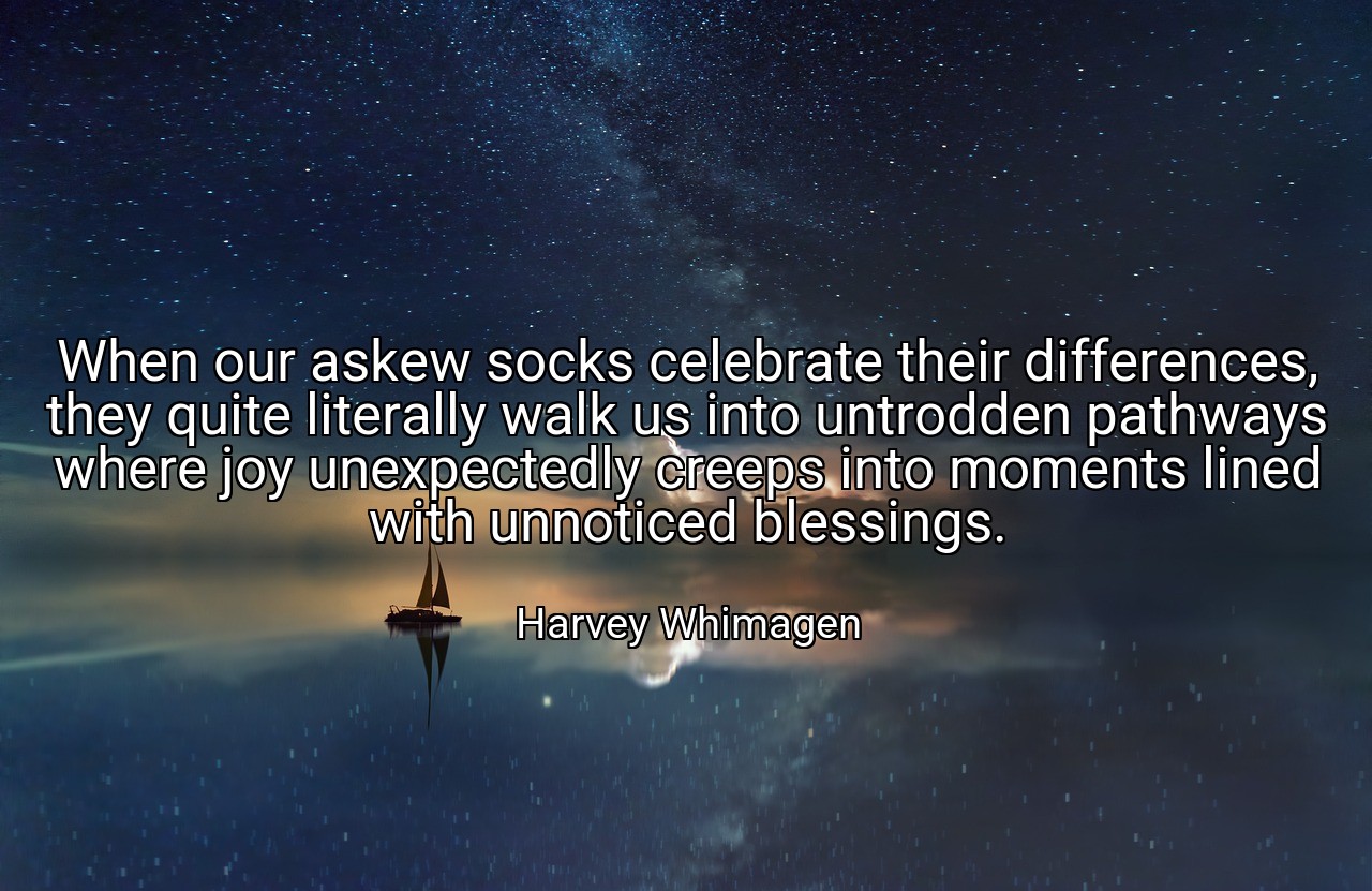 When our askew socks celebrate their differences, they quite literally walk us into untrodden pathways where joy unexpectedly creeps into moments lined with unnoticed blessings. - Harvey Whimagen