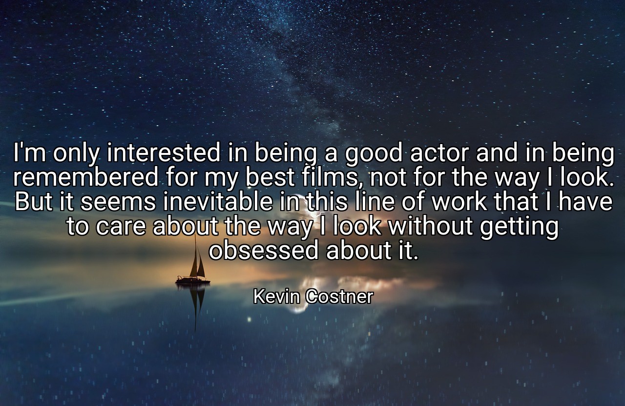 I'm only interested in being a good actor and in being remembered for my best films, not for the way I look. But it seems inevitable in this line of work that I have to care about the way I look without getting obsessed about it. - Kevin Costner