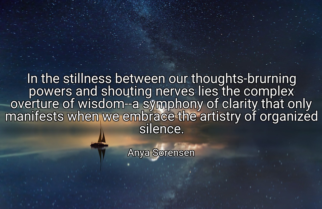 In the stillness between our thoughts-brurning powers and shouting nerves lies the complex overture of wisdom--a symphony of clarity that only manifests when we embrace the artistry of organized silence. - Anya Sorensen