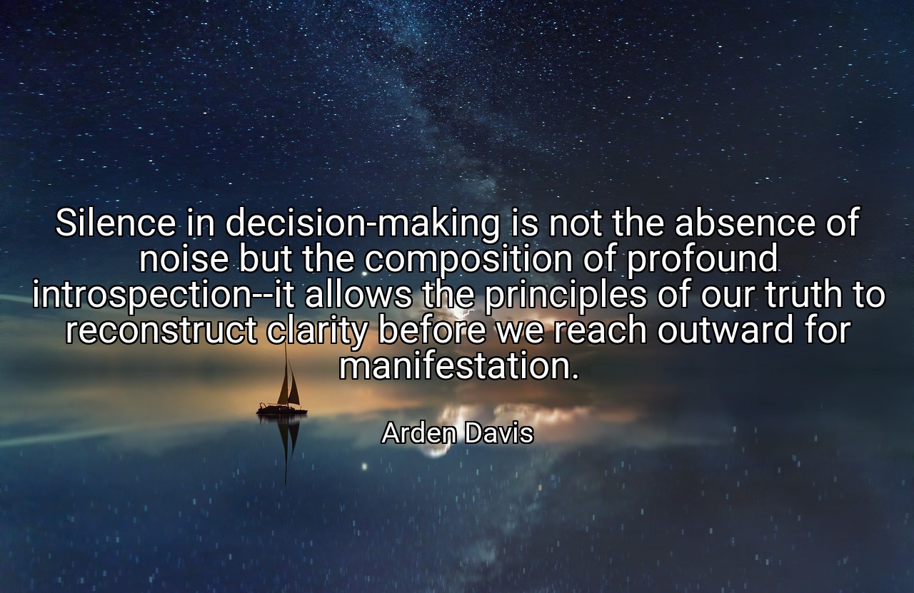 Silence in decision-making is not the absence of noise but the composition of profound introspection--it allows the principles of our truth to reconstruct clarity before we reach outward for manifestation. - Arden Davis