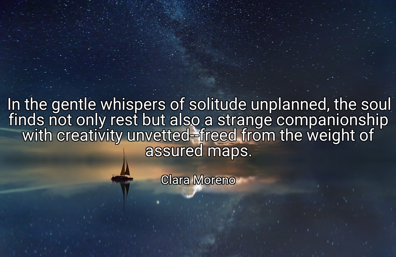 In the gentle whispers of solitude unplanned, the soul finds not only rest but also a strange companionship with creativity unvetted--freed from the weight of assured maps. - Clara Moreno