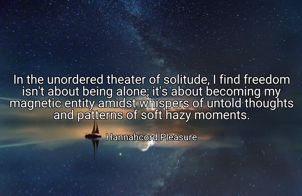 In the unordered theater of solitude, I find freedom isn't about being alone; it's about becoming my magnetic entity amidst whispers of untold thoughts and patterns of soft hazy moments. - Hannahcord Pleasure