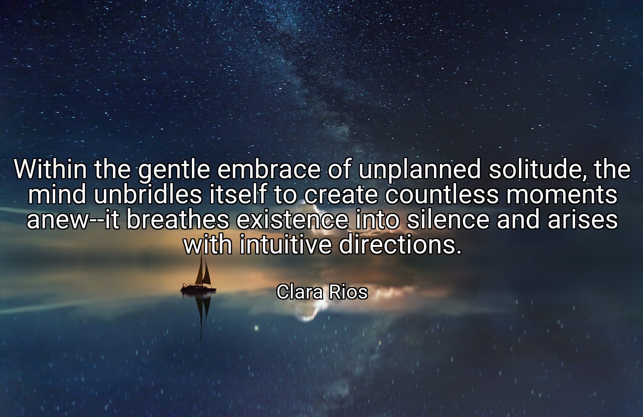 Within the gentle embrace of unplanned solitude, the mind unbridles itself to create countless moments anew--it breathes existence into silence and arises with intuitive directions. - Clara Rios