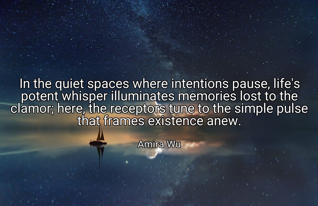 In the quiet spaces where intentions pause, life's potent whisper illuminates memories lost to the clamor; here, the receptors tune to the simple pulse that frames existence anew. - Amira Wu