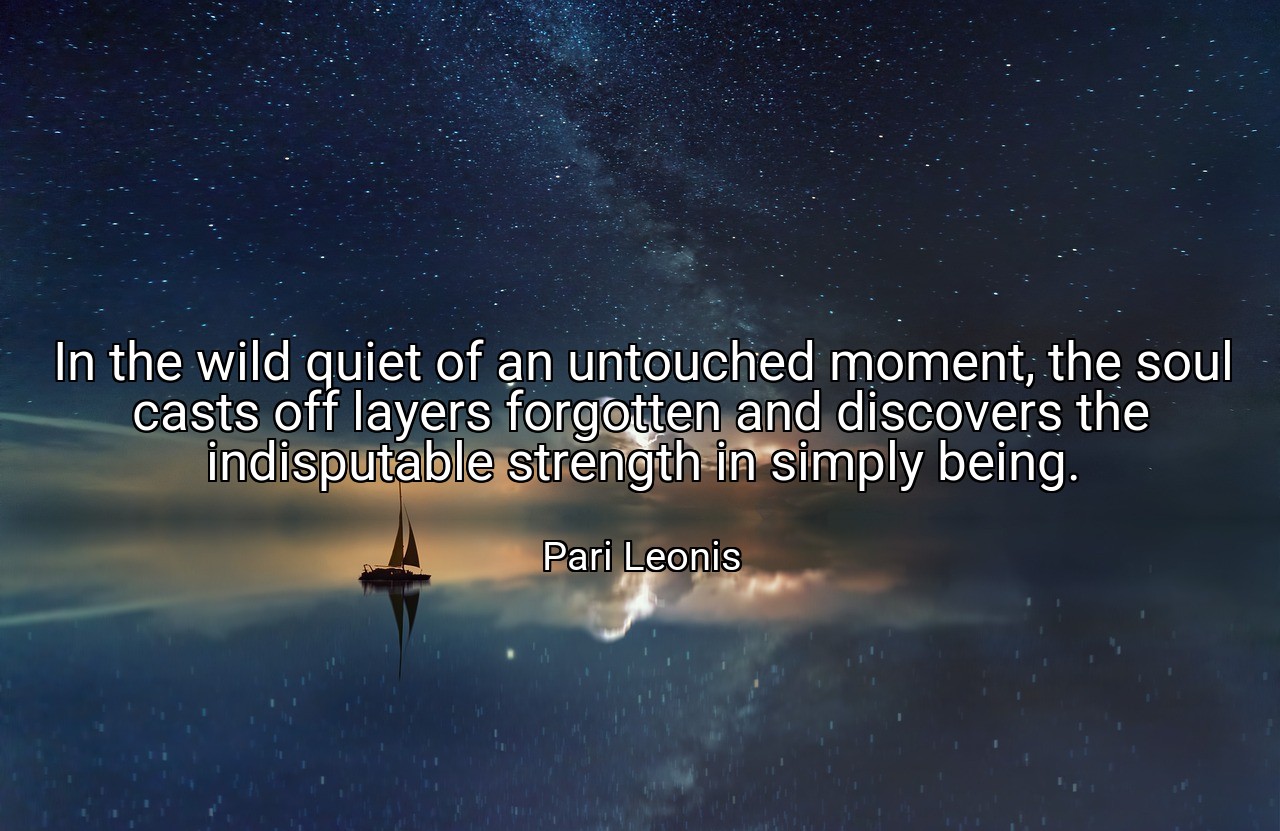 In the wild quiet of an untouched moment, the soul casts off layers forgotten and discovers the indisputable strength in simply being. - Pari Leonis