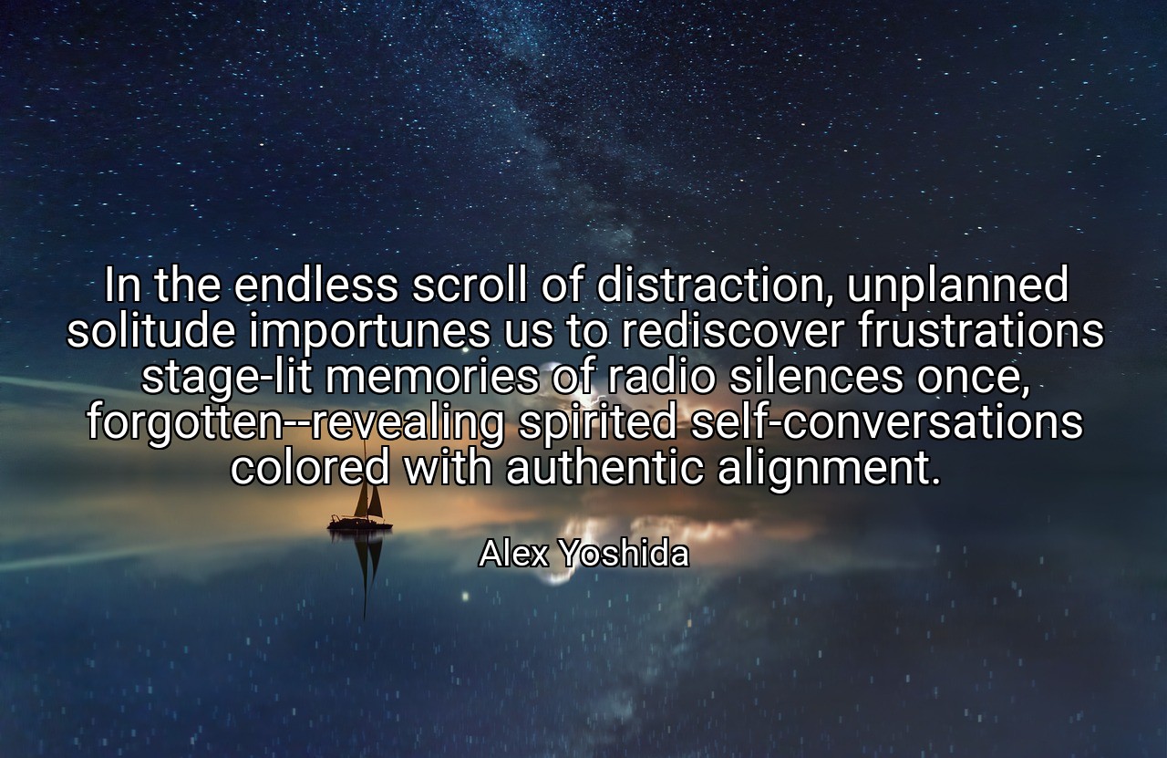 In the endless scroll of distraction, unplanned solitude importunes us to rediscover frustrations stage-lit memories of radio silences once, forgotten--revealing spirited self-conversations colored with authentic alignment. - Alex Yoshida