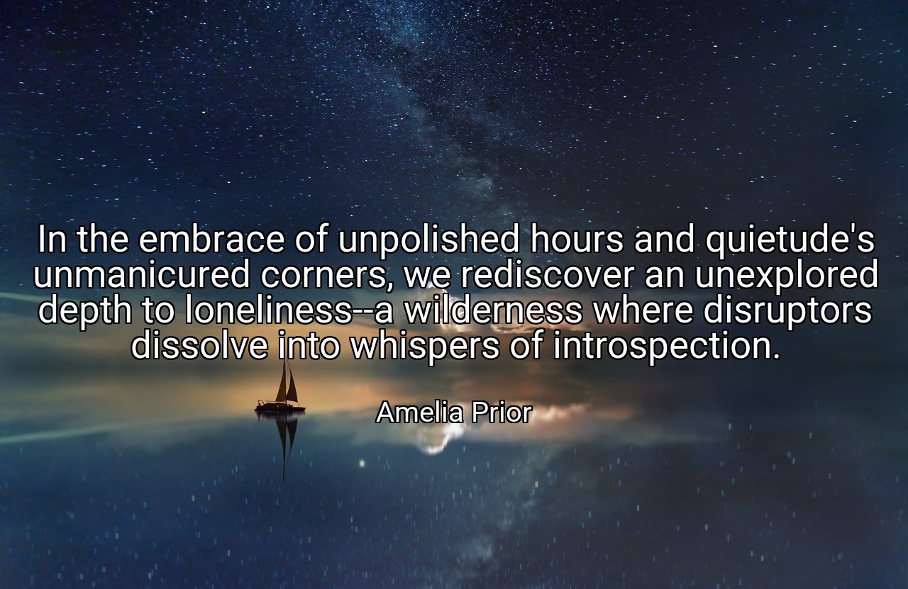 In the embrace of unpolished hours and quietude's unmanicured corners, we rediscover an unexplored depth to loneliness--a wilderness where disruptors dissolve into whispers of introspection. - Amelia Prior