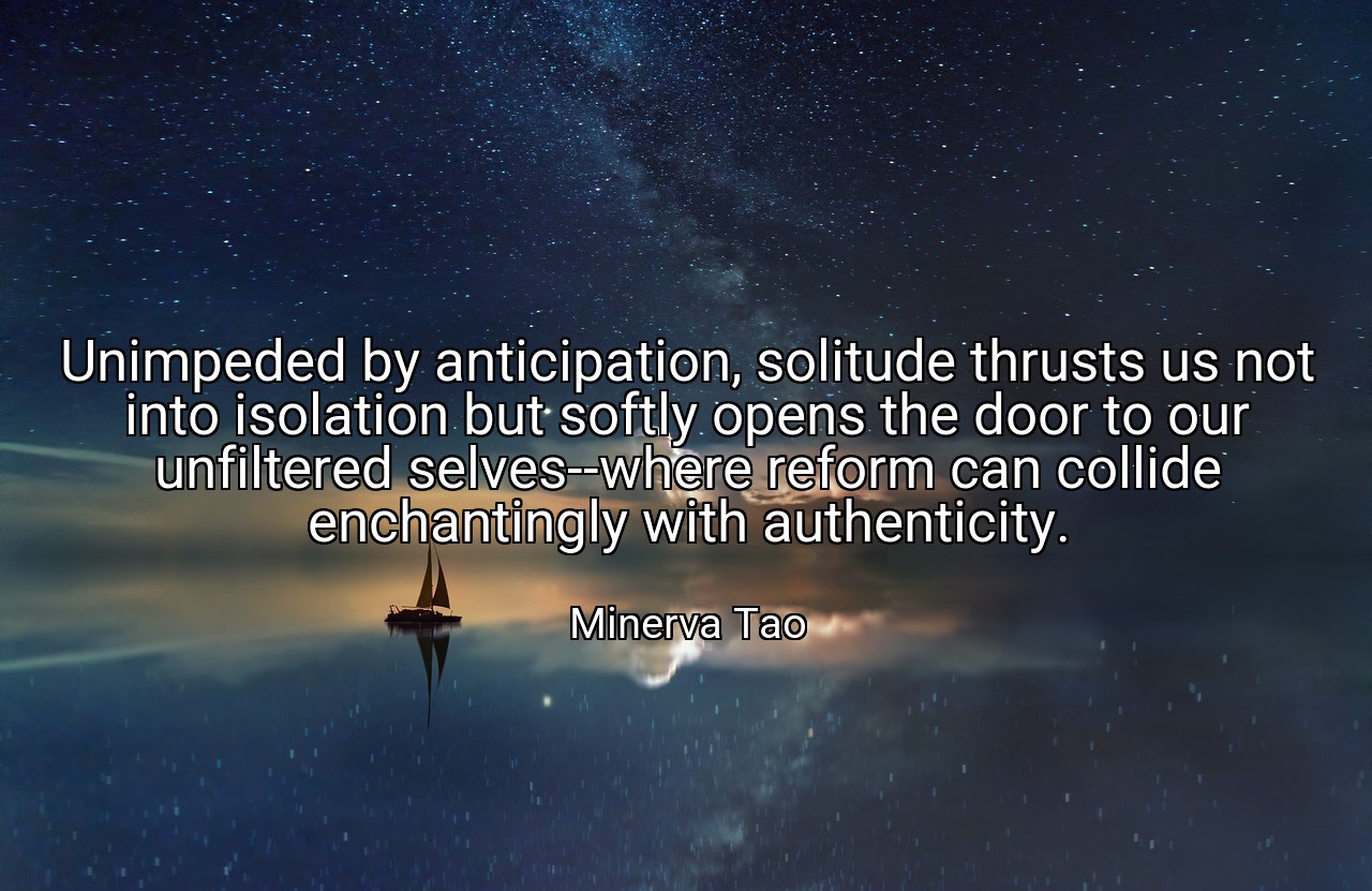 Unimpeded by anticipation, solitude thrusts us not into isolation but softly opens the door to our unfiltered selves--where reform can collide enchantingly with authenticity. - Minerva Tao