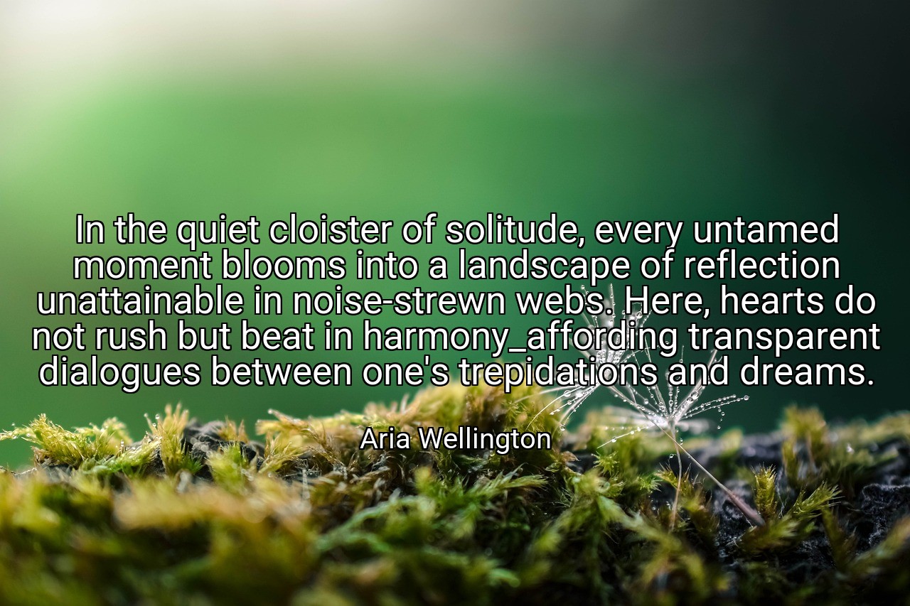 In the quiet cloister of solitude, every untamed moment blooms into a landscape of reflection unattainable in noise-strewn webs. Here, hearts do not rush but beat in harmony_affording transparent dialogues between one's trepidations and dreams. - Aria Wellington