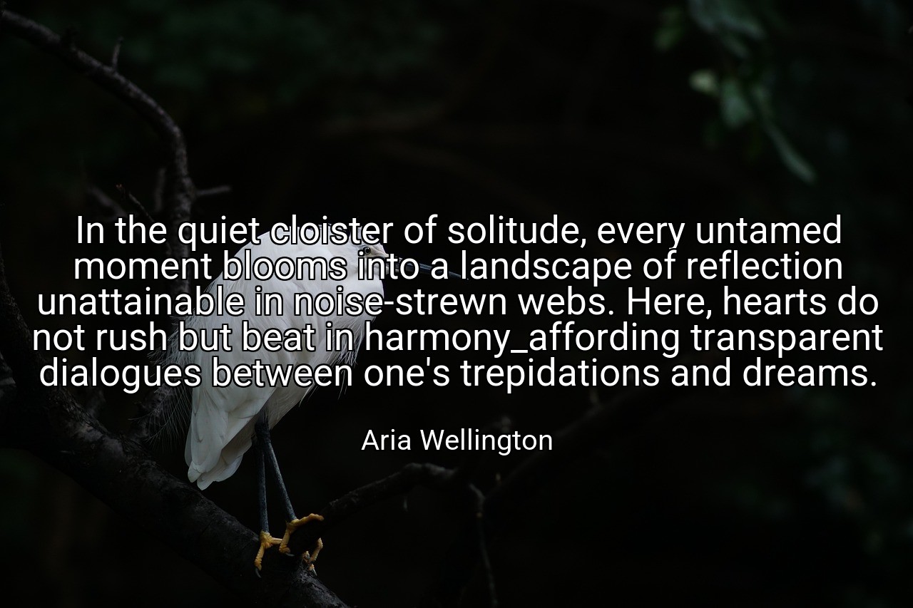 In the quiet cloister of solitude, every untamed moment blooms into a landscape of reflection unattainable in noise-strewn webs. Here, hearts do not rush but beat in harmony_affording transparent dialogues between one's trepidations and dreams. - Aria Wellington