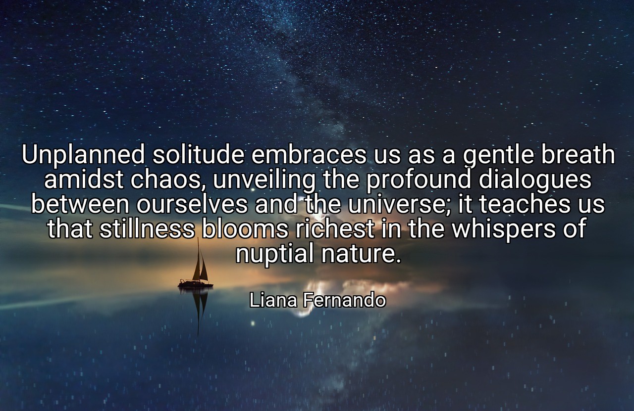 Unplanned solitude embraces us as a gentle breath amidst chaos, unveiling the profound dialogues between ourselves and the universe; it teaches us that stillness blooms richest in the whispers of nuptial nature. - Liana Fernando