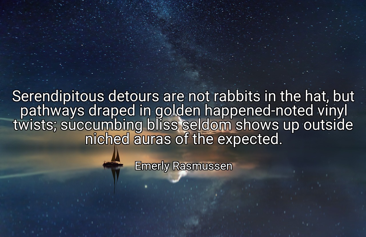 Serendipitous detours are not rabbits in the hat, but pathways draped in golden happened-noted vinyl twists; succumbing bliss seldom shows up outside niched auras of the expected. - Emerly Rasmussen