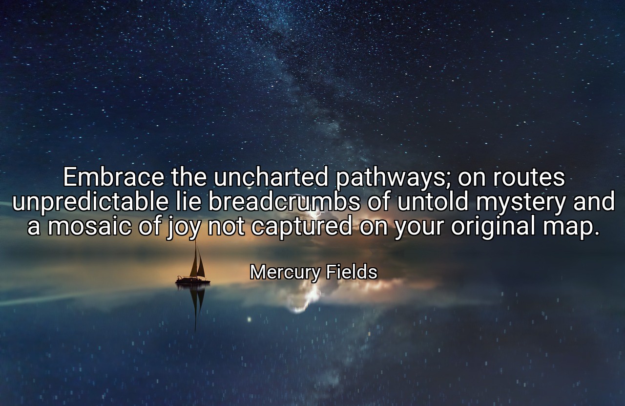 Embrace the uncharted pathways; on routes unpredictable lie breadcrumbs of untold mystery and a mosaic of joy not captured on your original map. - Mercury Fields