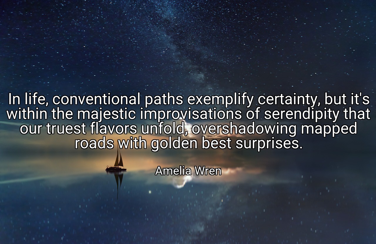 In life, conventional paths exemplify certainty, but it's within the majestic improvisations of serendipity that our truest flavors unfold, overshadowing mapped roads with golden best surprises. - Amelia Wren