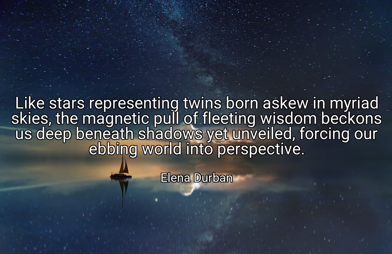 Like stars representing twins born askew in myriad skies, the magnetic pull of fleeting wisdom beckons us deep beneath shadows yet unveiled, forcing our ebbing world into perspective. - Elena Durban
