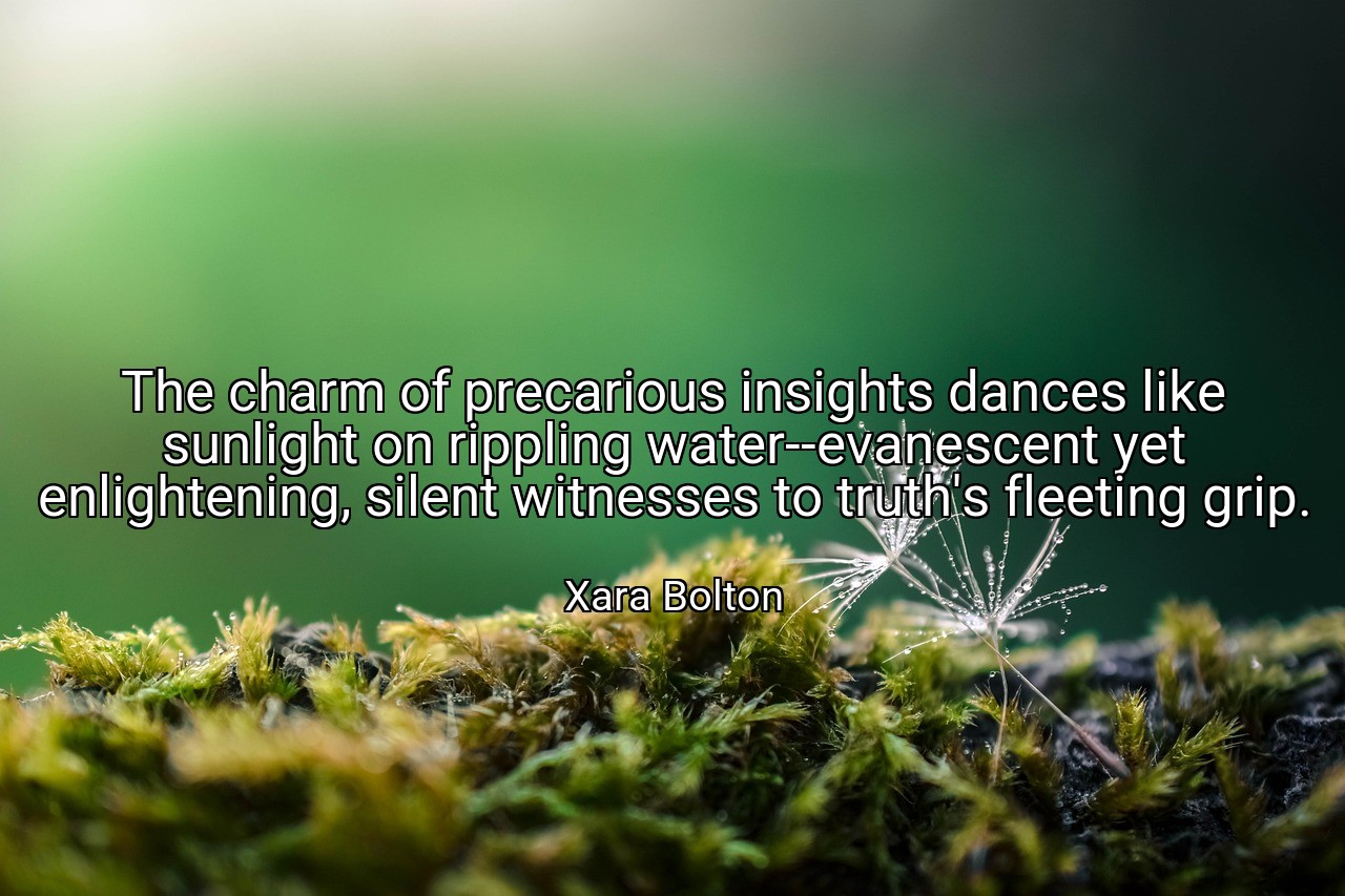 The charm of precarious insights dances like sunlight on rippling water--evanescent yet enlightening, silent witnesses to truth's fleeting grip. - Xara Bolton