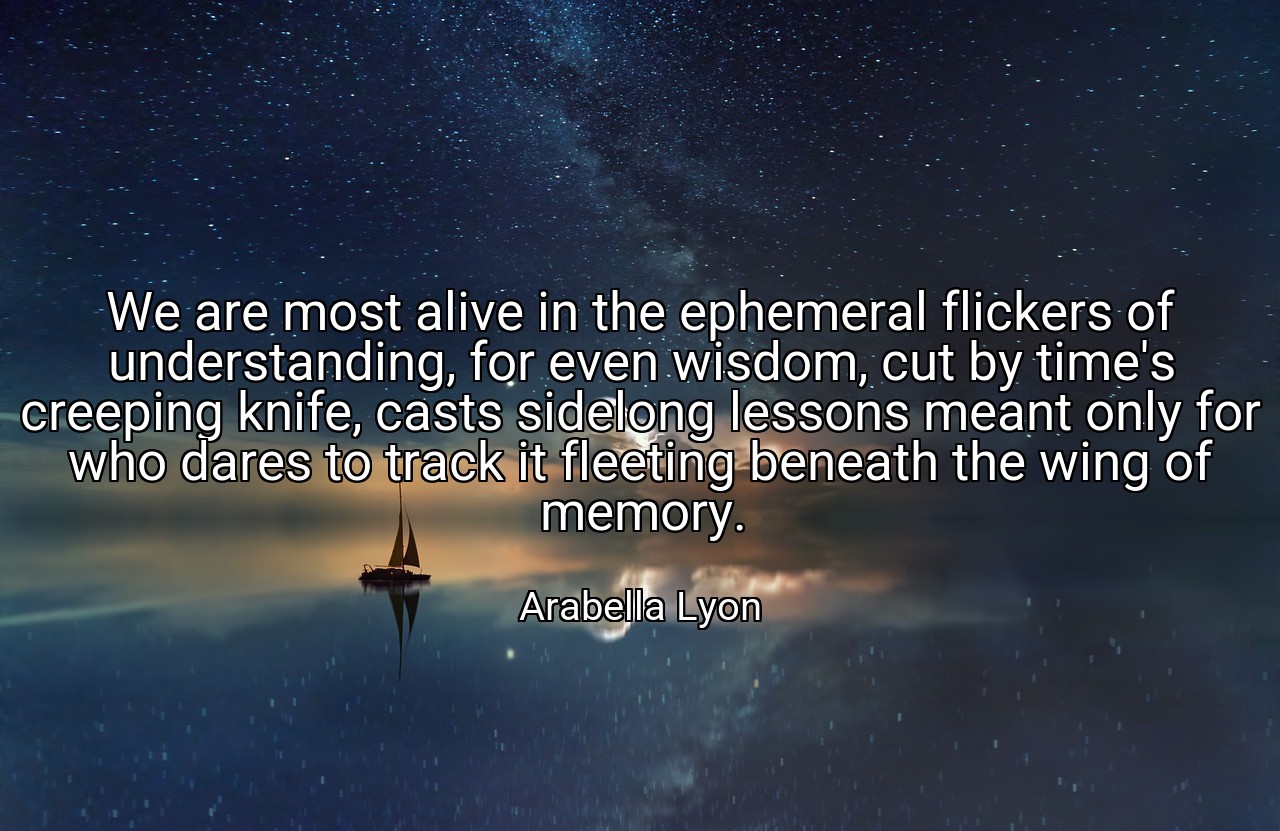 We are most alive in the ephemeral flickers of understanding, for even wisdom, cut by time's creeping knife, casts sidelong lessons meant only for who dares to track it fleeting beneath the wing of memory. - Arabella Lyon