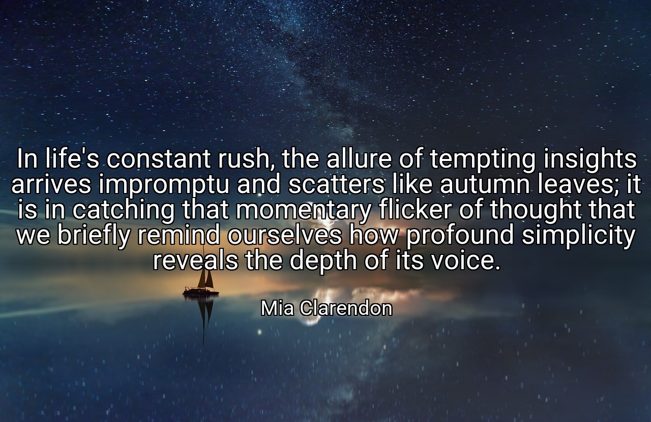 In life's constant rush, the allure of tempting insights arrives impromptu and scatters like autumn leaves; it is in catching that momentary flicker of thought that we briefly remind ourselves how profound simplicity reveals the depth of its voice. - Mia Clarendon
