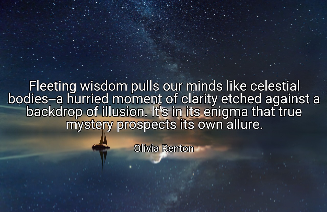 Fleeting wisdom pulls our minds like celestial bodies--a hurried moment of clarity etched against a backdrop of illusion. It's in its enigma that true mystery prospects its own allure. - Olivia Renton