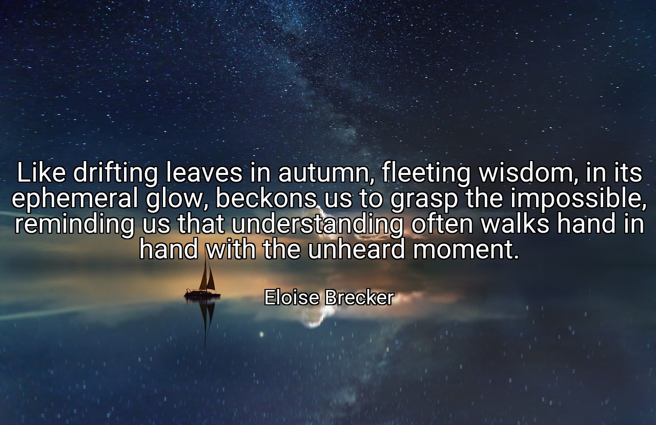 Like drifting leaves in autumn, fleeting wisdom, in its ephemeral glow, beckons us to grasp the impossible, reminding us that understanding often walks hand in hand with the unheard moment. - Eloise Brecker