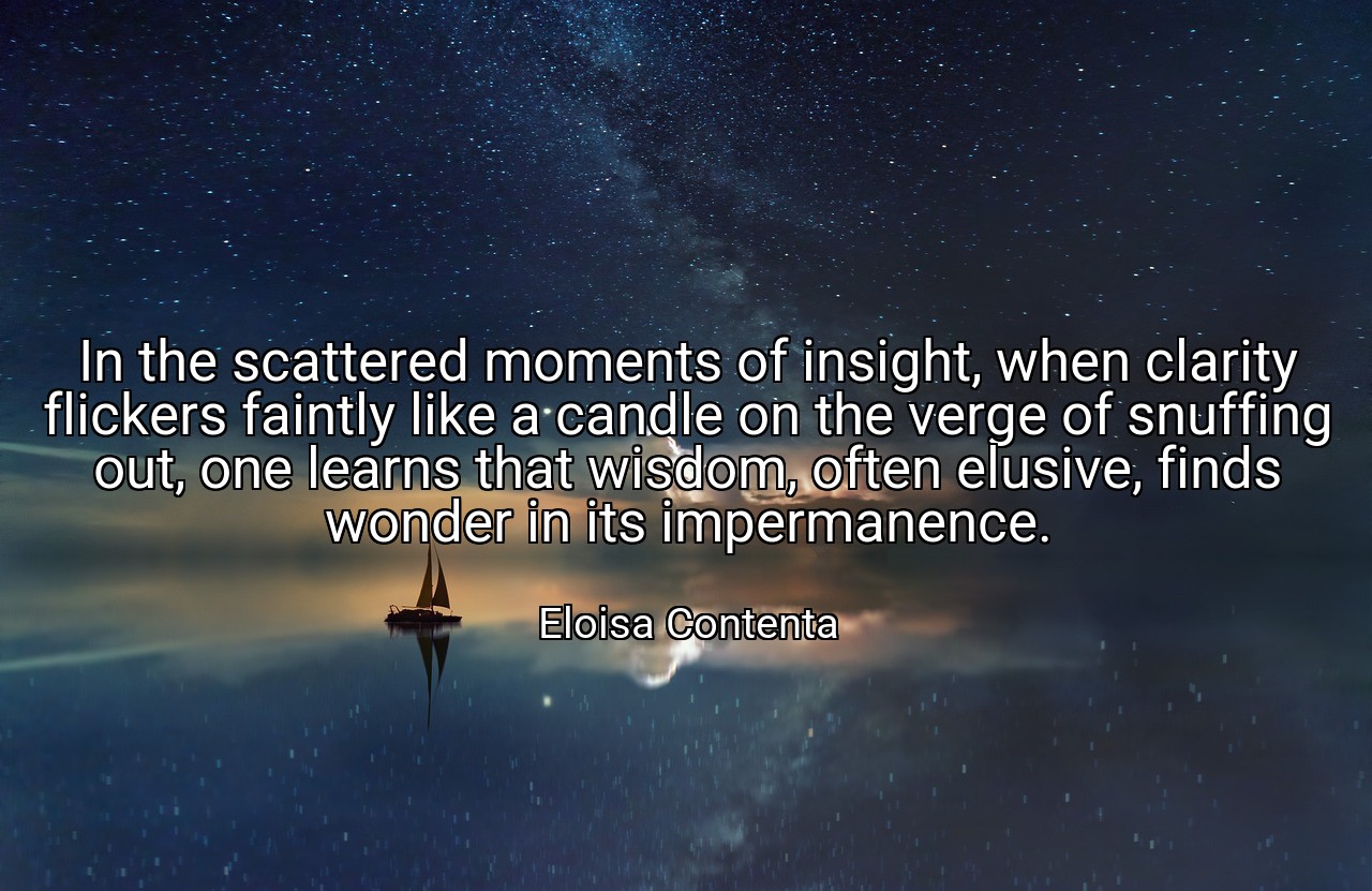 In the scattered moments of insight, when clarity flickers faintly like a candle on the verge of snuffing out, one learns that wisdom, often elusive, finds wonder in its impermanence. - Eloisa Contenta
