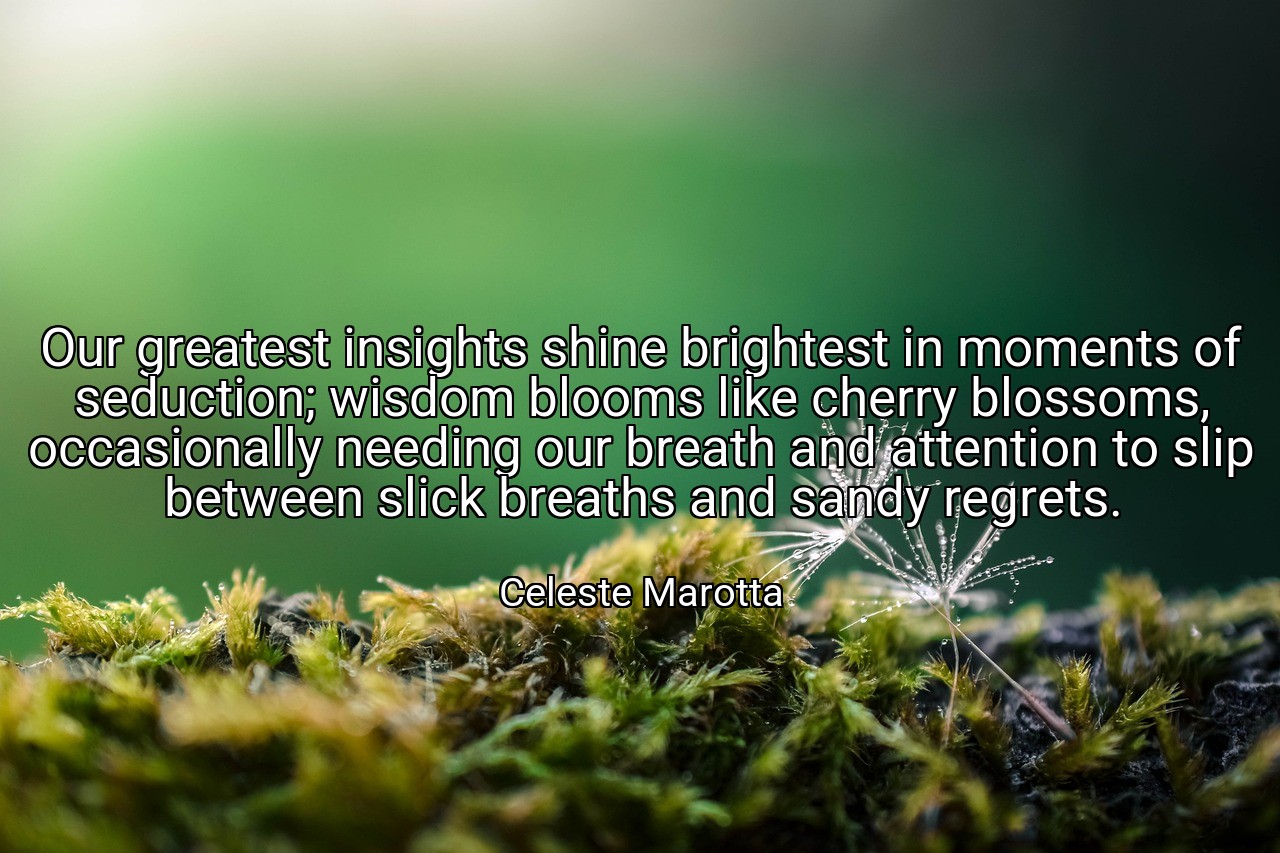 Our greatest insights shine brightest in moments of seduction; wisdom blooms like cherry blossoms, occasionally needing our breath and attention to slip between slick breaths and sandy regrets. - Celeste Marotta