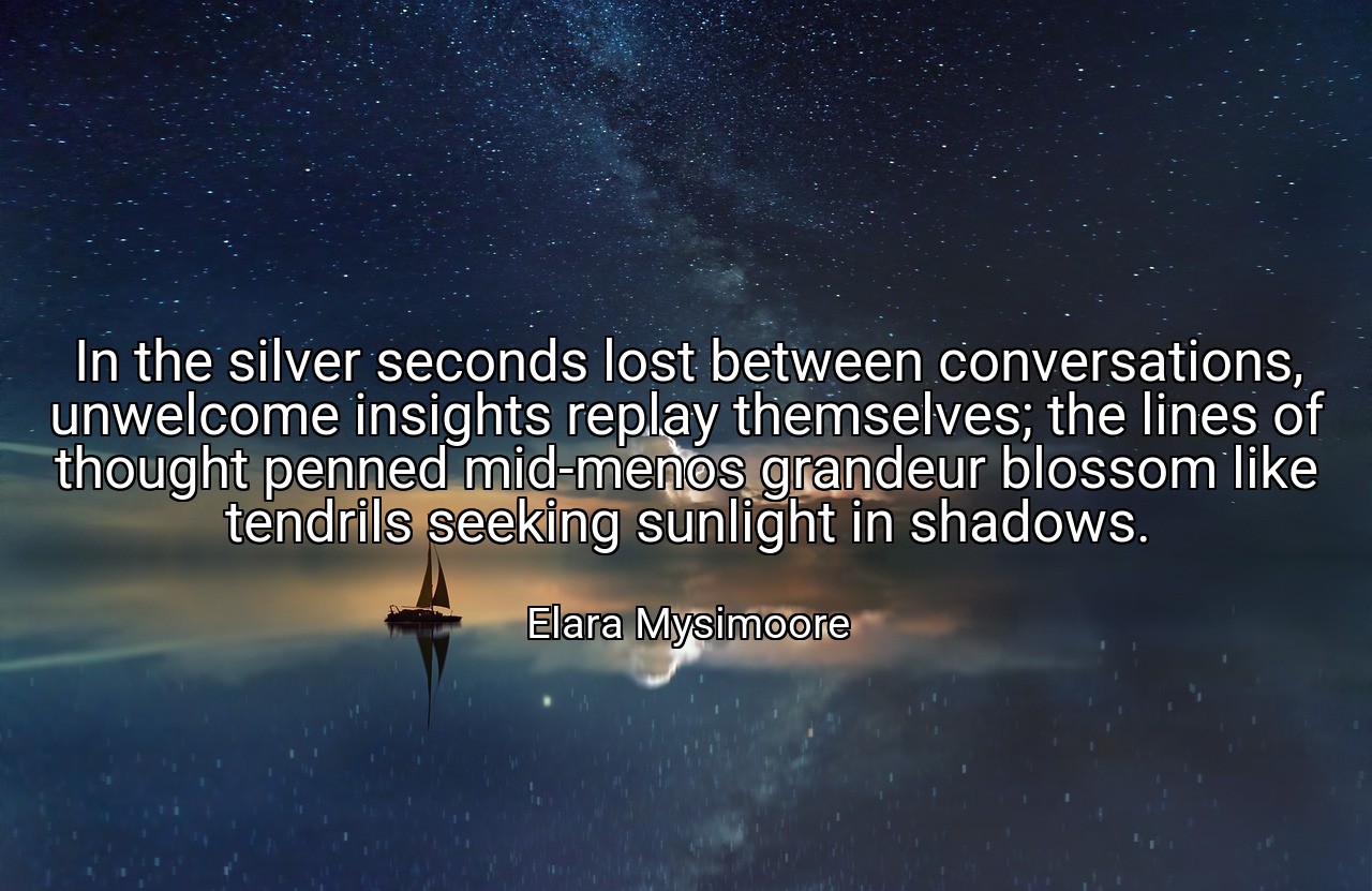 In the silver seconds lost between conversations, unwelcome insights replay themselves; the lines of thought penned mid-menos grandeur blossom like tendrils seeking sunlight in shadows. - Elara Mysimoore