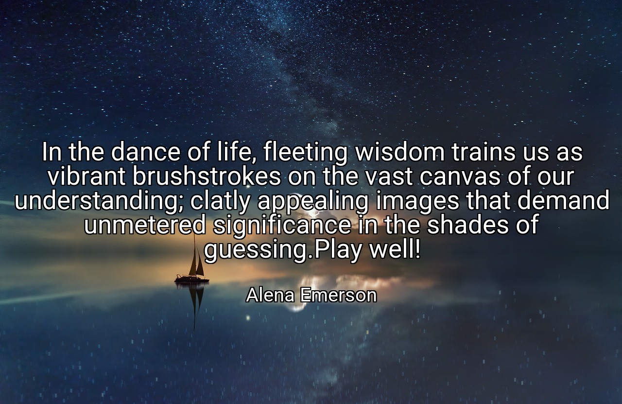 In the dance of life, fleeting wisdom trains us as vibrant brushstrokes on the vast canvas of our understanding; clatly appealing images that demand unmetered significance in the shades of guessing.Play well! - Alena Emerson