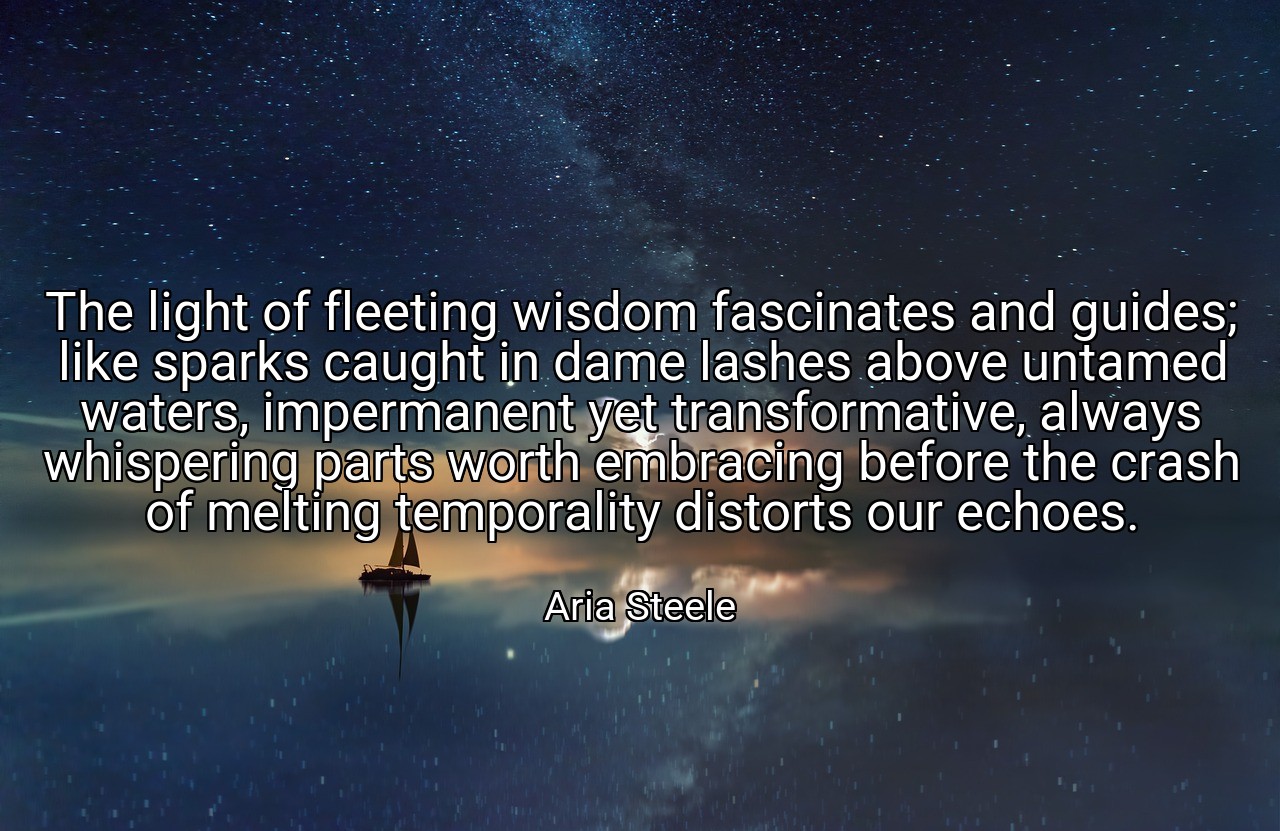 The light of fleeting wisdom fascinates and guides; like sparks caught in dame lashes above untamed waters, impermanent yet transformative, always whispering parts worth embracing before the crash of melting temporality distorts our echoes. - Aria Steele