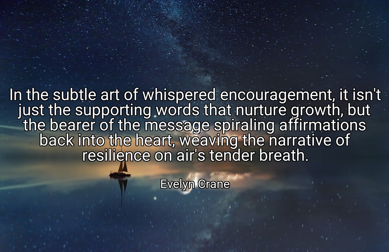 In the subtle art of whispered encouragement, it isn't just the supporting words that nurture growth, but the bearer of the message spiraling affirmations back into the heart, weaving the narrative of resilience on air's tender breath. - Evelyn Crane