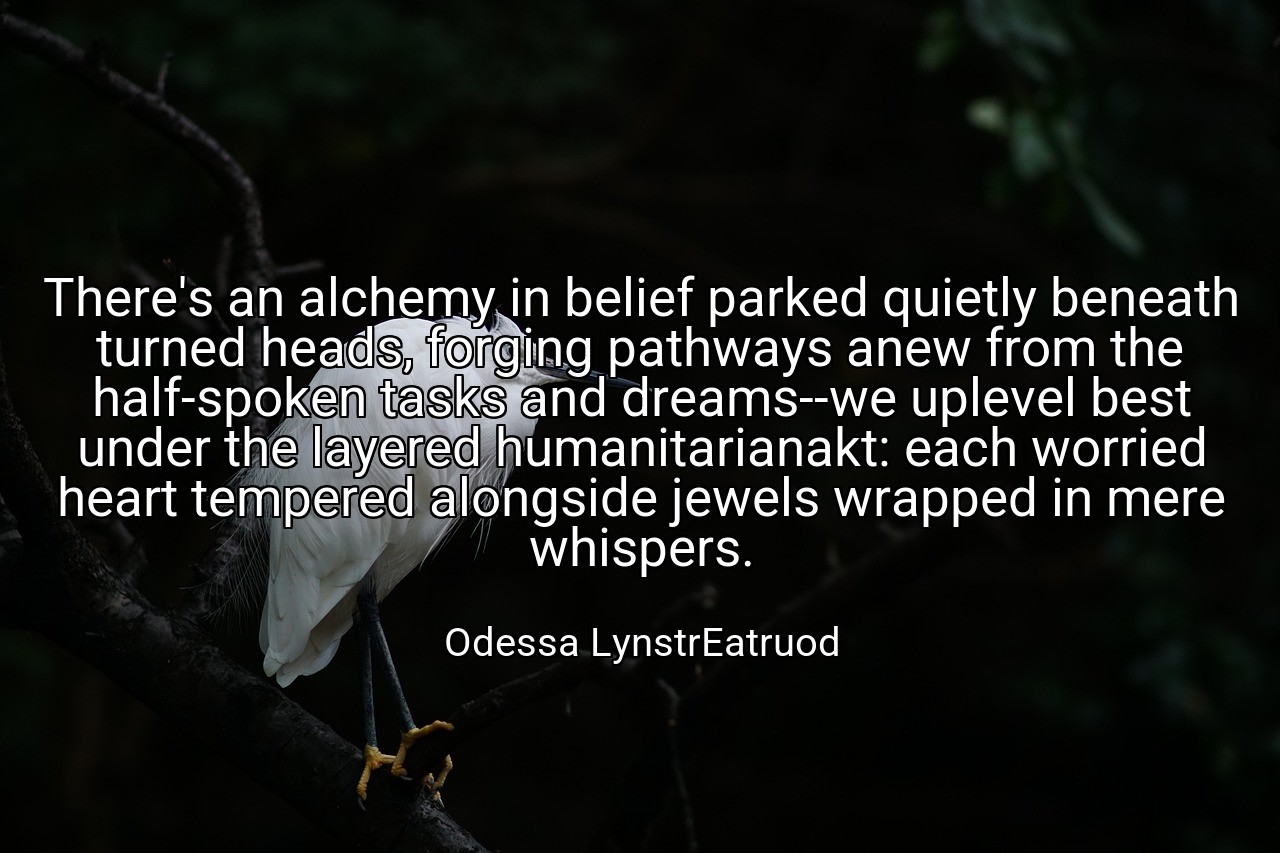 There's an alchemy in belief parked quietly beneath turned heads, forging pathways anew from the half-spoken tasks and dreams--we uplevel best under the layered humanitarianakt: each worried heart tempered alongside jewels wrapped in mere whispers. - Odessa LynstrEatruod