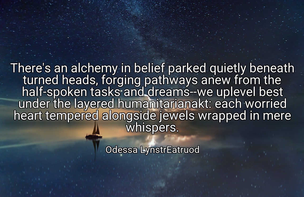There's an alchemy in belief parked quietly beneath turned heads, forging pathways anew from the half-spoken tasks and dreams--we uplevel best under the layered humanitarianakt: each worried heart tempered alongside jewels wrapped in mere whispers. - Odessa LynstrEatruod
