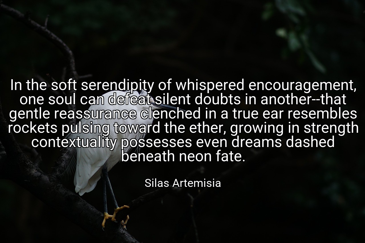 In the soft serendipity of whispered encouragement, one soul can defeat silent doubts in another--that gentle reassurance clenched in a true ear resembles rockets pulsing toward the ether, growing in strength contextuality possesses even dreams dashed beneath neon fate. - Silas Artemisia