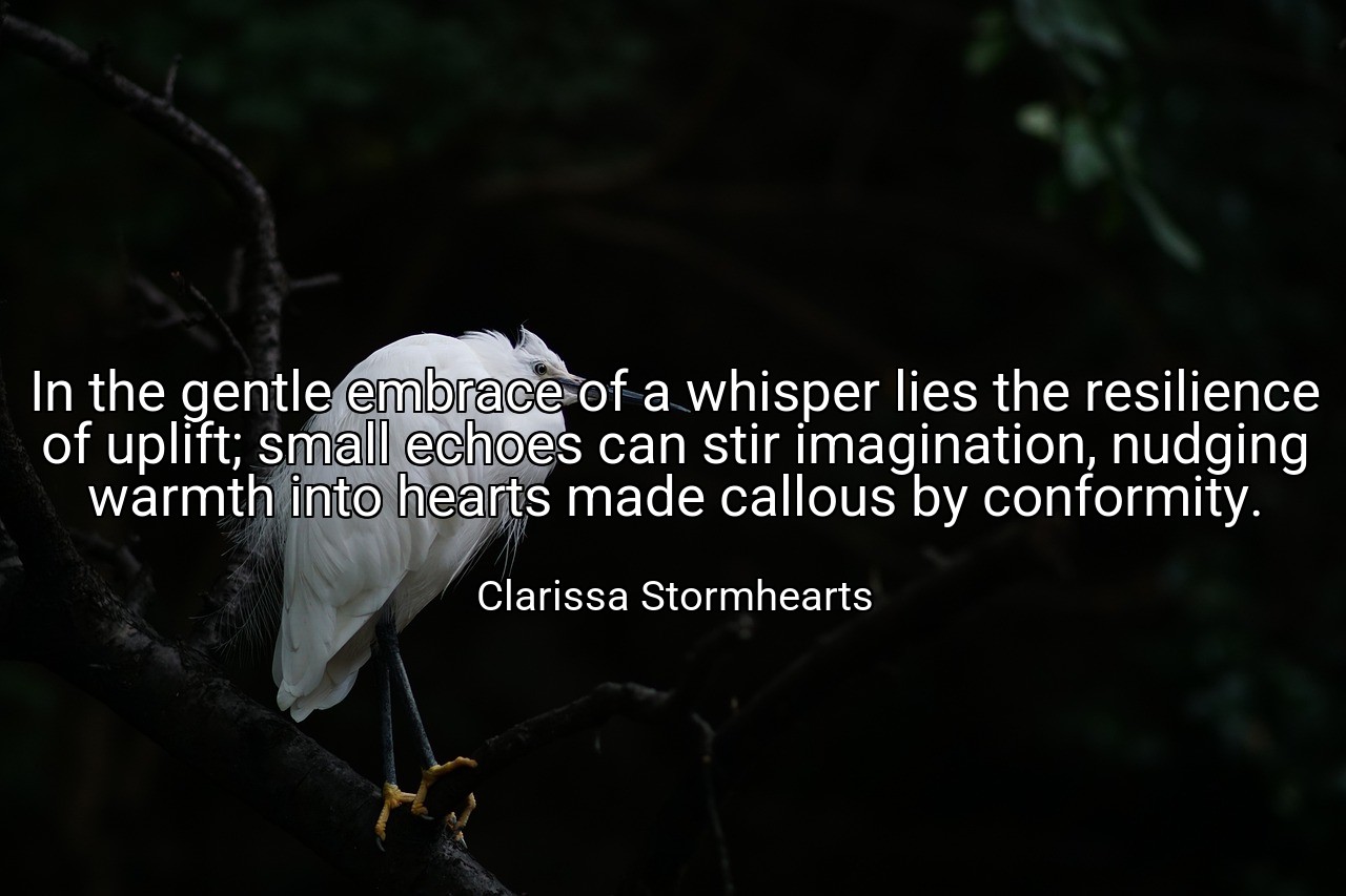 In the gentle embrace of a whisper lies the resilience of uplift; small echoes can stir imagination, nudging warmth into hearts made callous by conformity. - Clarissa Stormhearts