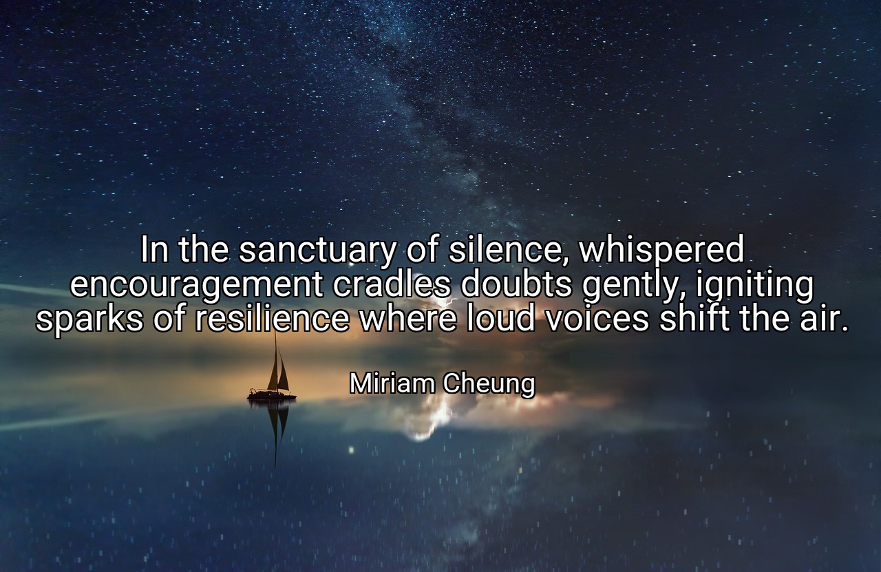 In the sanctuary of silence, whispered encouragement cradles doubts gently, igniting sparks of resilience where loud voices shift the air. - Miriam Cheung