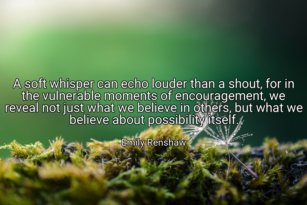 A soft whisper can echo louder than a shout, for in the vulnerable moments of encouragement, we reveal not just what we believe in others, but what we believe about possibility itself. - Emily Renshaw