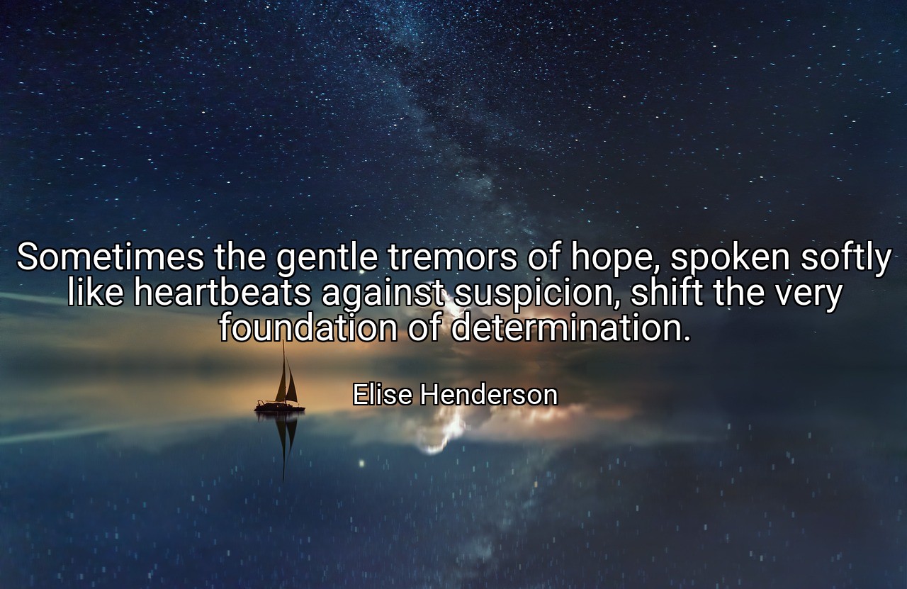Sometimes the gentle tremors of hope, spoken softly like heartbeats against suspicion, shift the very foundation of determination. - Elise Henderson