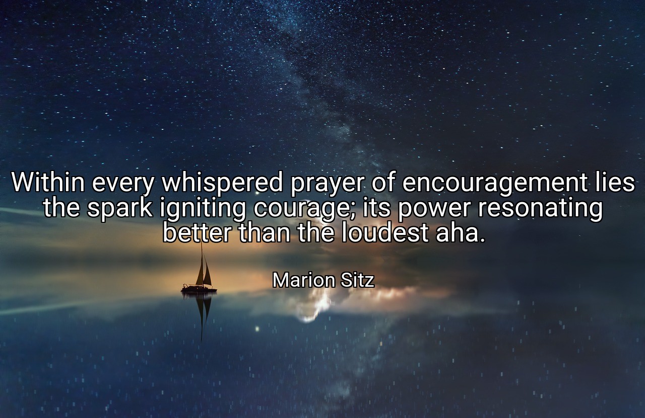 Within every whispered prayer of encouragement lies the spark igniting courage; its power resonating better than the loudest aha. - Marion Sitz