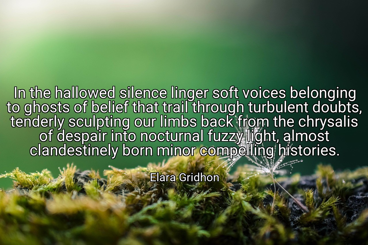 In the hallowed silence linger soft voices belonging to ghosts of belief that trail through turbulent doubts, tenderly sculpting our limbs back from the chrysalis of despair into nocturnal fuzzy light, almost clandestinely born minor compelling histories. - Elara Gridhon