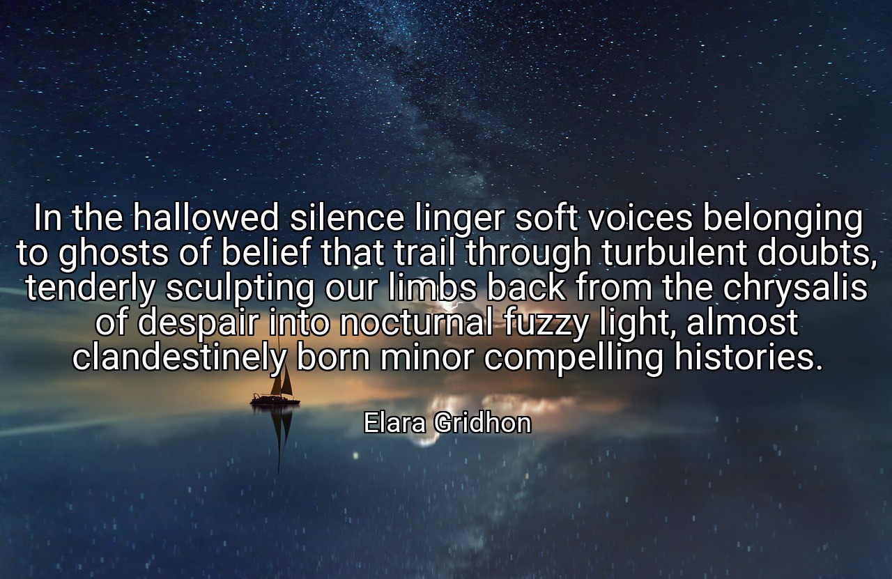 In the hallowed silence linger soft voices belonging to ghosts of belief that trail through turbulent doubts, tenderly sculpting our limbs back from the chrysalis of despair into nocturnal fuzzy light, almost clandestinely born minor compelling histories. - Elara Gridhon
