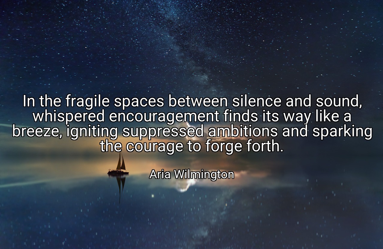 In the fragile spaces between silence and sound, whispered encouragement finds its way like a breeze, igniting suppressed ambitions and sparking the courage to forge forth. - Aria Wilmington