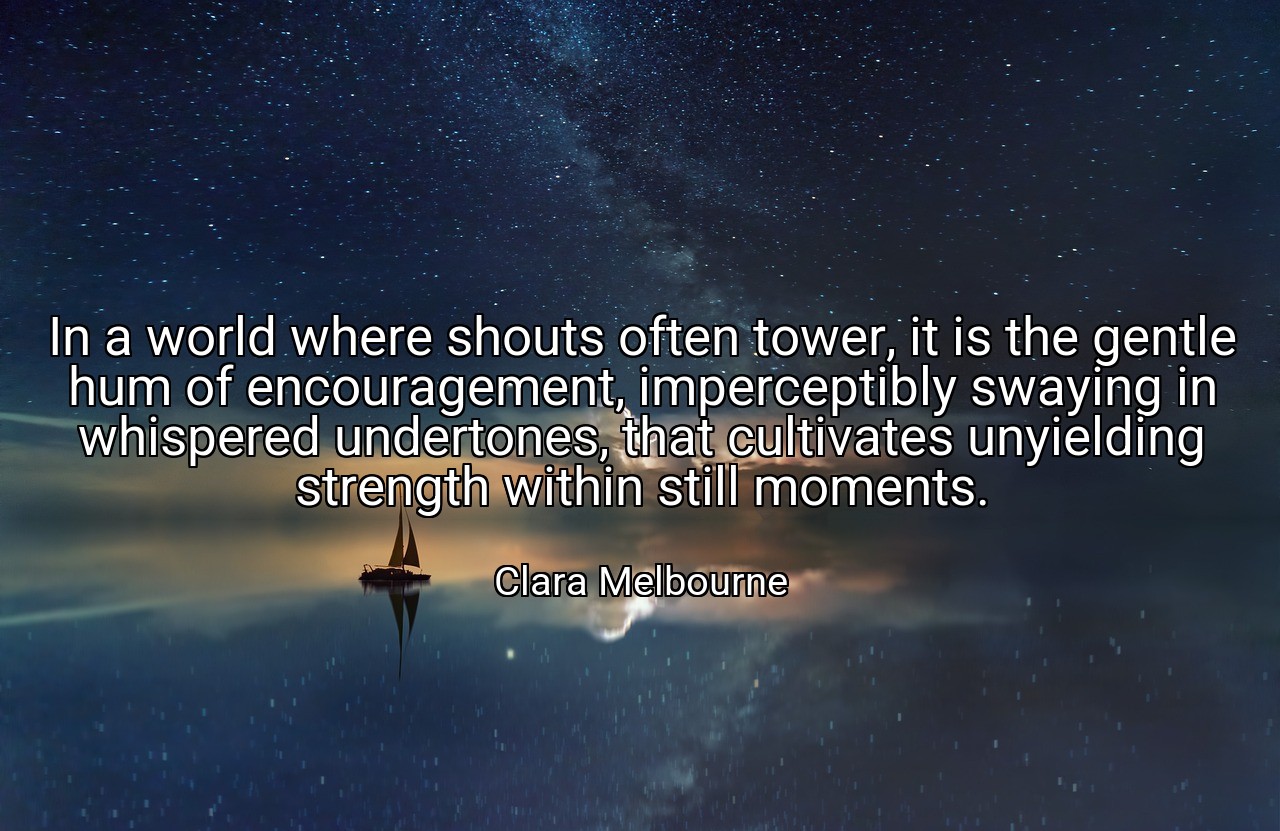 In a world where shouts often tower, it is the gentle hum of encouragement, imperceptibly swaying in whispered undertones, that cultivates unyielding strength within still moments. - Clara Melbourne