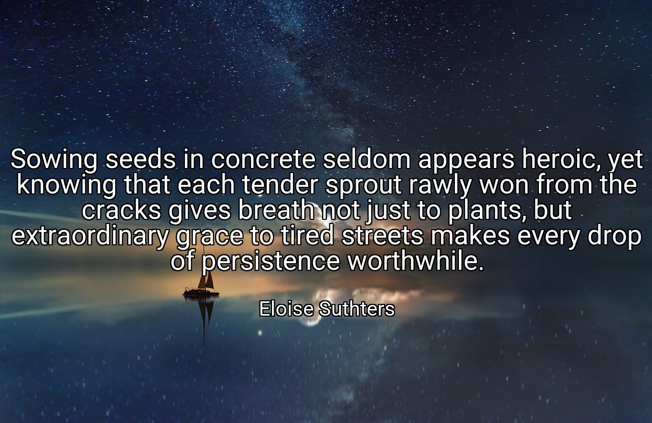 Sowing seeds in concrete seldom appears heroic, yet knowing that each tender sprout rawly won from the cracks gives breath not just to plants, but extraordinary grace to tired streets makes every drop of persistence worthwhile. - Eloise Suthters