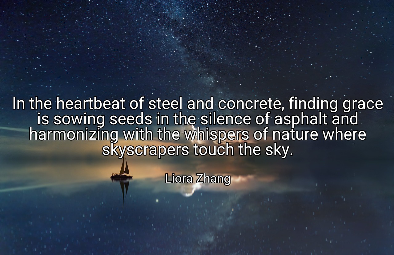 In the heartbeat of steel and concrete, finding grace is sowing seeds in the silence of asphalt and harmonizing with the whispers of nature where skyscrapers touch the sky. - Liora Zhang