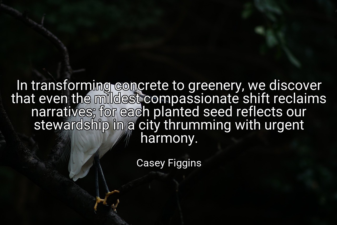 In transforming concrete to greenery, we discover that even the mildest compassionate shift reclaims narratives; for each planted seed reflects our stewardship in a city thrumming with urgent harmony. - Casey Figgins