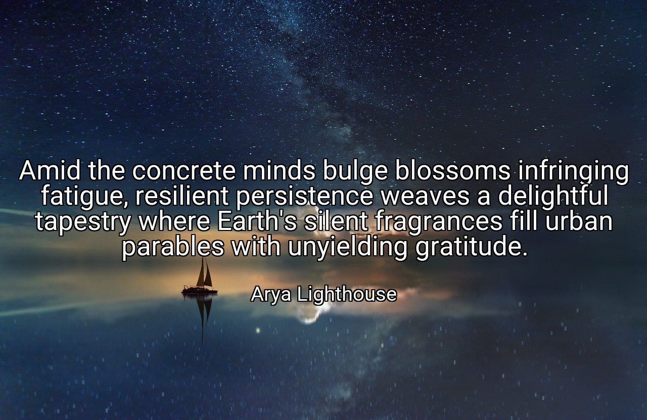 Amid the concrete minds bulge blossoms infringing fatigue, resilient persistence weaves a delightful tapestry where Earth's silent fragrances fill urban parables with unyielding gratitude. - Arya Lighthouse