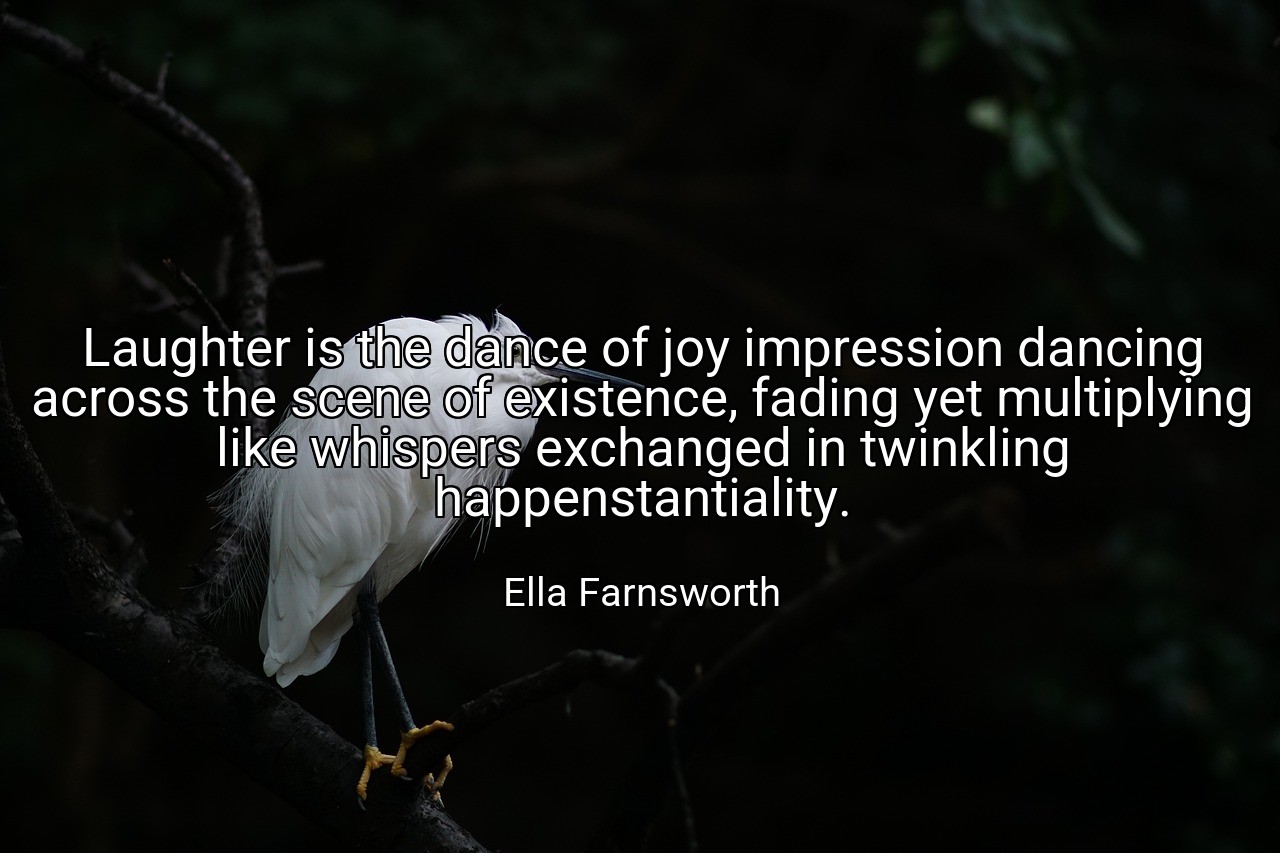 Laughter is the dance of joy impression dancing across the scene of existence, fading yet multiplying like whispers exchanged in twinkling happenstantiality. - Ella Farnsworth