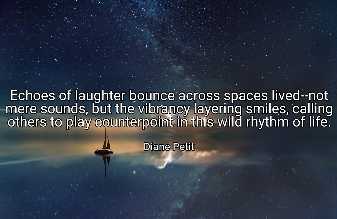 Echoes of laughter bounce across spaces lived--not mere sounds, but the vibrancy layering smiles, calling others to play counterpoint in this wild rhythm of life. - Diane Petit