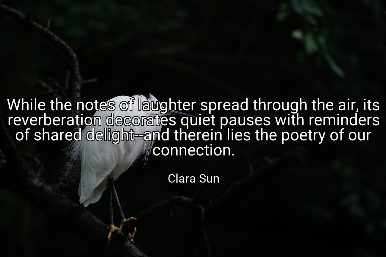 While the notes of laughter spread through the air, its reverberation decorates quiet pauses with reminders of shared delight--and therein lies the poetry of our connection. - Clara Sun